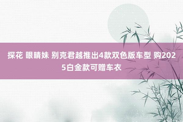 探花 眼睛妹 别克君越推出4款双色版车型 购2025白金款可赠车衣