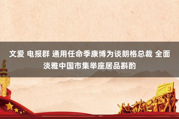 文爱 电报群 通用任命季康博为谈朗格总裁 全面淡雅中国市集举座居品斟酌