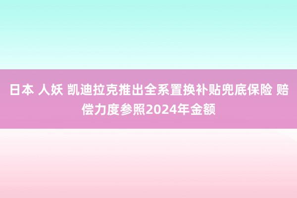 日本 人妖 凯迪拉克推出全系置换补贴兜底保险 赔偿力度参照2024年金额