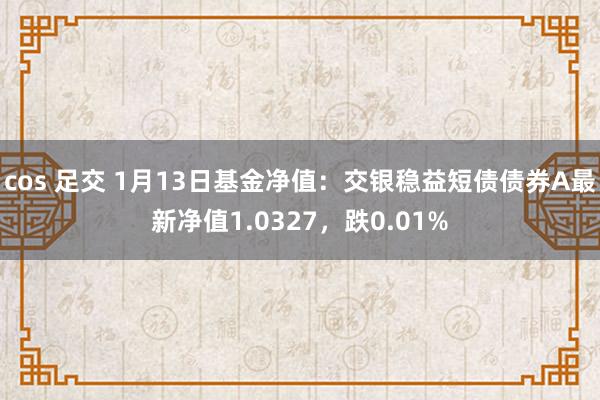 cos 足交 1月13日基金净值：交银稳益短债债券A最新净值1.0327，跌0.01%