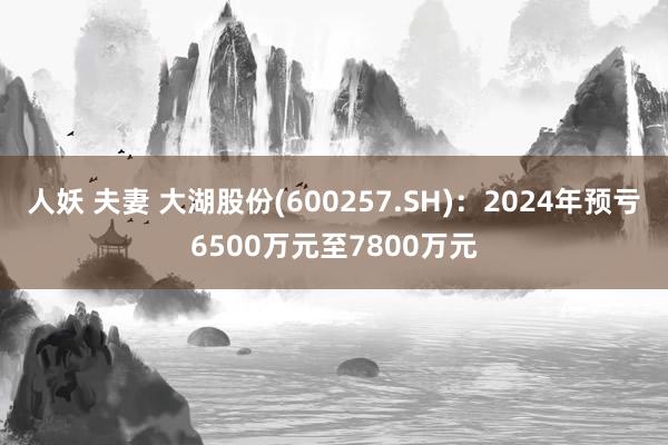 人妖 夫妻 大湖股份(600257.SH)：2024年预亏6500万元至7800万元