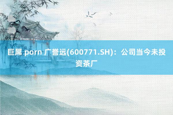 巨屌 porn 广誉远(600771.SH)：公司当今未投资茶厂