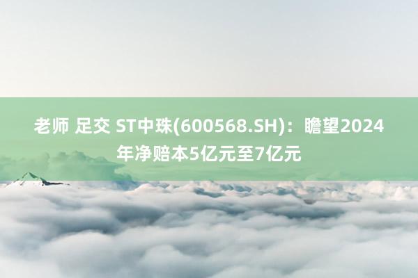 老师 足交 ST中珠(600568.SH)：瞻望2024年净赔本5亿元至7亿元