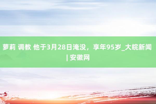 萝莉 调教 他于3月28日淹没，享年95岁_大皖新闻 | 安徽网
