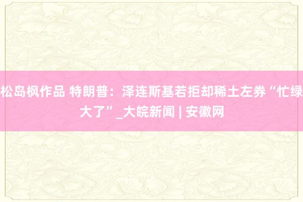 松岛枫作品 特朗普：泽连斯基若拒却稀土左券“忙绿大了”_大皖新闻 | 安徽网