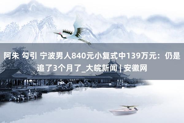 阿朱 勾引 宁波男人840元小复式中139万元：仍是追了3个月了_大皖新闻 | 安徽网
