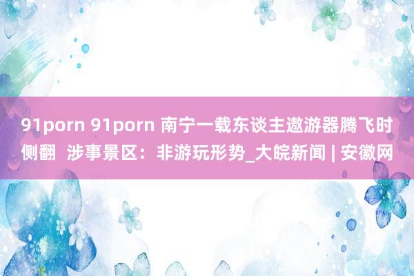 91porn 91porn 南宁一载东谈主遨游器腾飞时侧翻  涉事景区：非游玩形势_大皖新闻 | 安徽网