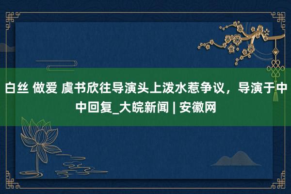 白丝 做爱 虞书欣往导演头上泼水惹争议，导演于中中回复_大皖新闻 | 安徽网