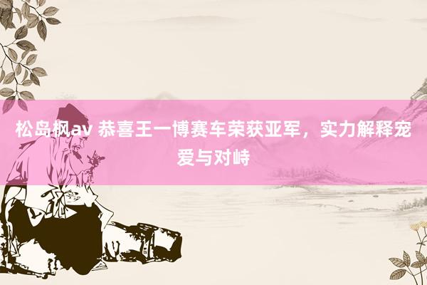 松岛枫av 恭喜王一博赛车荣获亚军，实力解释宠爱与对峙