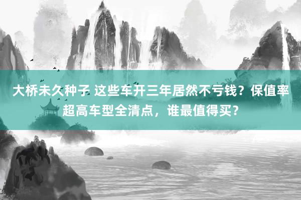 大桥未久种子 这些车开三年居然不亏钱？保值率超高车型全清点，谁最值得买？