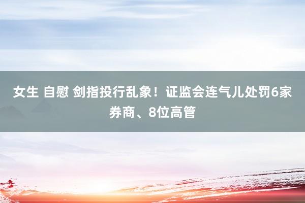 女生 自慰 剑指投行乱象！证监会连气儿处罚6家券商、8位高管