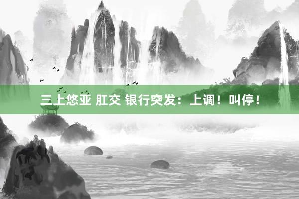 三上悠亚 肛交 银行突发：上调！叫停！