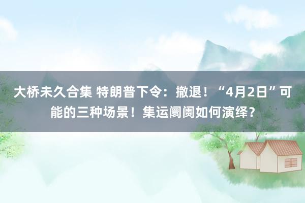 大桥未久合集 特朗普下令：撤退！“4月2日”可能的三种场景！集运阛阓如何演绎？