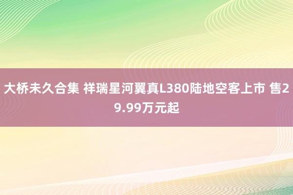 大桥未久合集 祥瑞星河翼真L380陆地空客上市 售29.99万元起