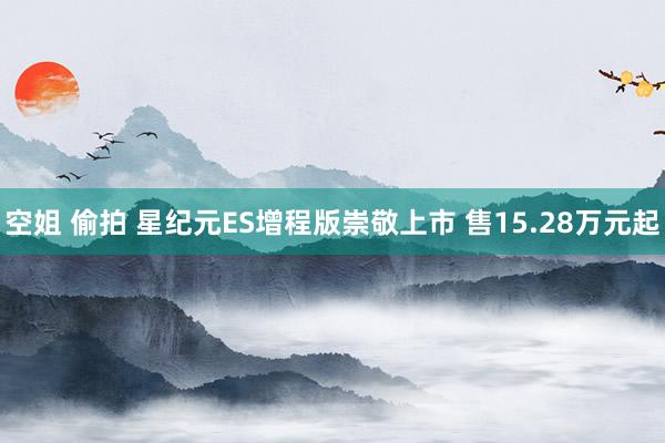 空姐 偷拍 星纪元ES增程版崇敬上市 售15.28万元起