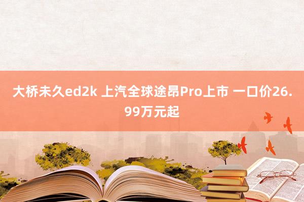 大桥未久ed2k 上汽全球途昂Pro上市 一口价26.99万元起