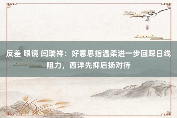反差 眼镜 闫瑞祥：好意思指温柔进一步回踩日线阻力，西洋先抑后扬对待