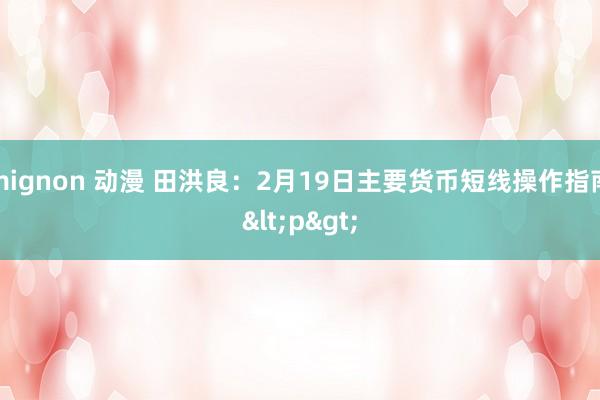 mignon 动漫 田洪良：2月19日主要货币短线操作指南<p>