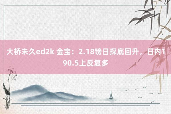 大桥未久ed2k 金宝：2.18镑日探底回升，日内190.5上反复多