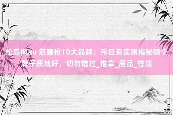 松岛枫av 筋膜枪10大品牌：斥巨资实测揭秘哪个牌子质地好，切勿错过_推拿_居品_性能