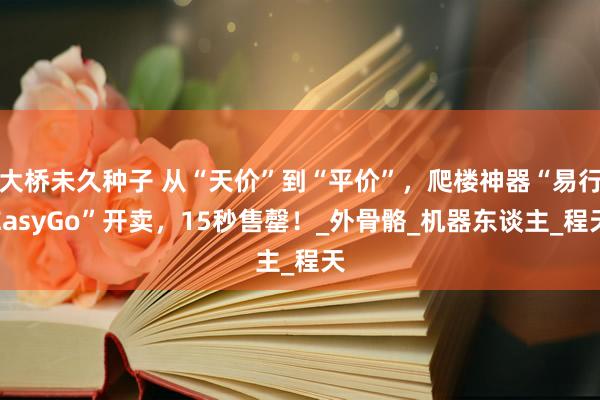 大桥未久种子 从“天价”到“平价”，爬楼神器“易行EasyGo”开卖，15秒售罄！_外骨骼_机器东谈主_程天