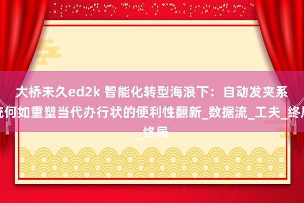 大桥未久ed2k 智能化转型海浪下：自动发夹系统何如重塑当代办行状的便利性翻新_数据流_工夫_终局