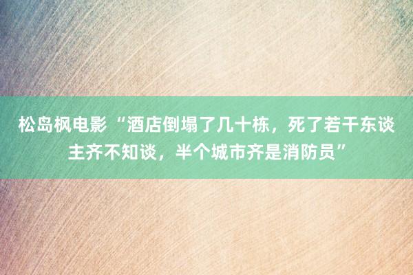 松岛枫电影 “酒店倒塌了几十栋，死了若干东谈主齐不知谈，半个城市齐是消防员”