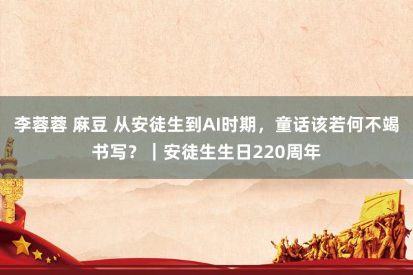 李蓉蓉 麻豆 从安徒生到AI时期，童话该若何不竭书写？｜安徒生生日220周年