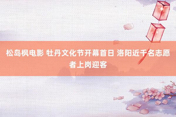 松岛枫电影 牡丹文化节开幕首日 洛阳近千名志愿者上岗迎客
