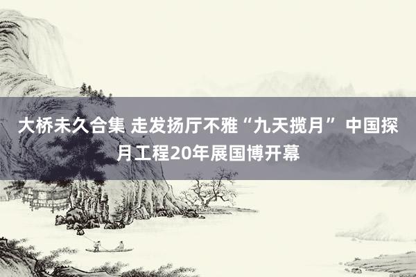 大桥未久合集 走发扬厅不雅“九天揽月” 中国探月工程20年展国博开幕