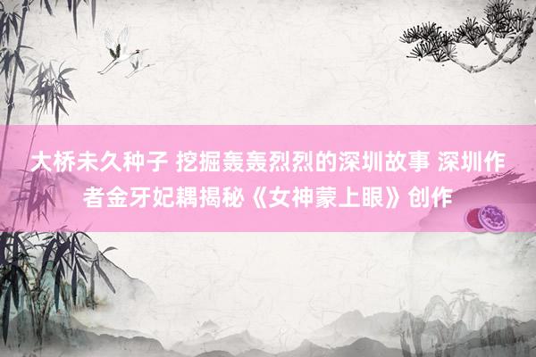 大桥未久种子 挖掘轰轰烈烈的深圳故事 深圳作者金牙妃耦揭秘《女神蒙上眼》创作