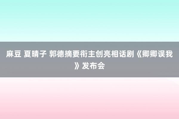 麻豆 夏晴子 郭德摘要衔主创亮相话剧《卿卿误我》发布会