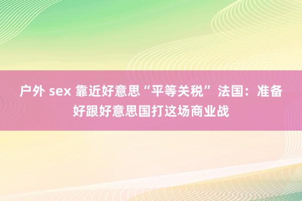 户外 sex 靠近好意思“平等关税” 法国：准备好跟好意思国打这场商业战