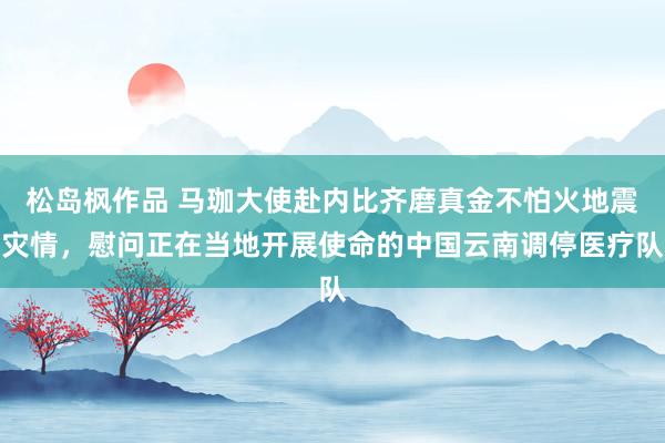 松岛枫作品 马珈大使赴内比齐磨真金不怕火地震灾情，慰问正在当地开展使命的中国云南调停医疗队