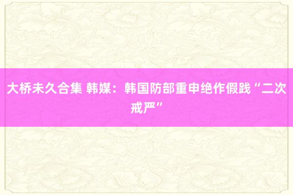 大桥未久合集 韩媒：韩国防部重申绝作假践“二次戒严”
