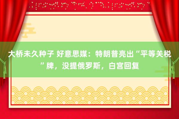 大桥未久种子 好意思媒：特朗普亮出“平等关税”牌，没提俄罗斯，白宫回复