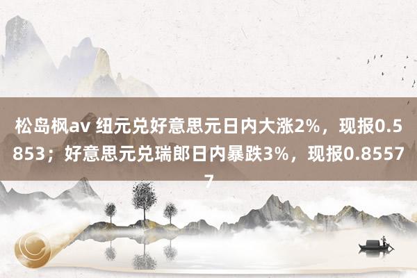 松岛枫av 纽元兑好意思元日内大涨2%，现报0.5853；好意思元兑瑞郎日内暴跌3%，现报0.8557