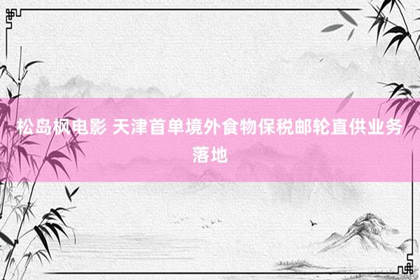 松岛枫电影 天津首单境外食物保税邮轮直供业务落地