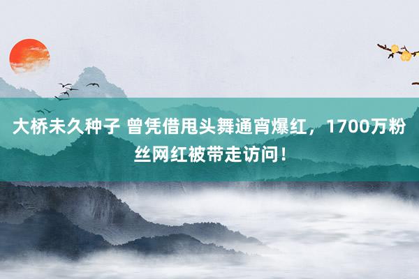 大桥未久种子 曾凭借甩头舞通宵爆红，1700万粉丝网红被带走访问！
