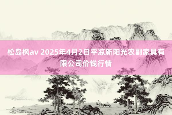 松岛枫av 2025年4月2日平凉新阳光农副家具有限公司价钱行情