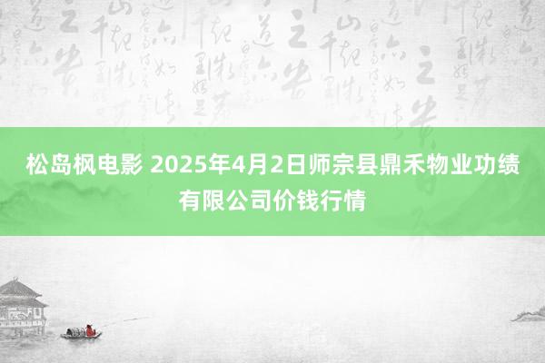 松岛枫电影 2025年4月2日师宗县鼎禾物业功绩有限公司价钱行情