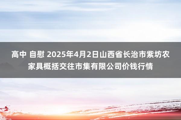 高中 自慰 2025年4月2日山西省长治市紫坊农家具概括交往市集有限公司价钱行情