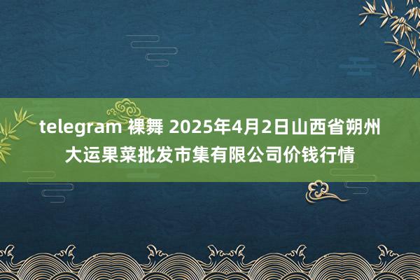 telegram 裸舞 2025年4月2日山西省朔州大运果菜批发市集有限公司价钱行情