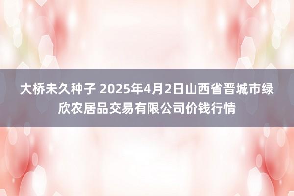 大桥未久种子 2025年4月2日山西省晋城市绿欣农居品交易有限公司价钱行情