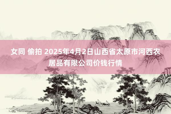 女同 偷拍 2025年4月2日山西省太原市河西农居品有限公司价钱行情