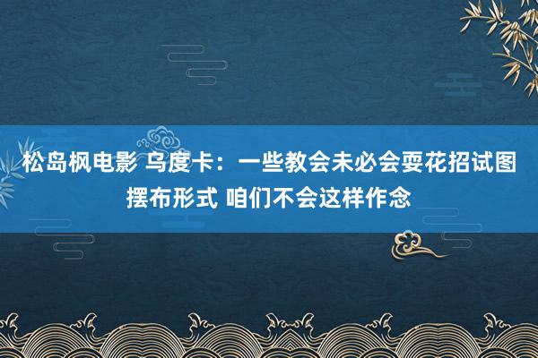 松岛枫电影 乌度卡：一些教会未必会耍花招试图摆布形式 咱们不会这样作念