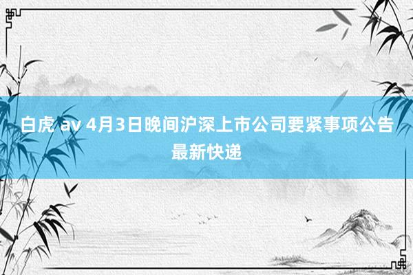白虎 av 4月3日晚间沪深上市公司要紧事项公告最新快递