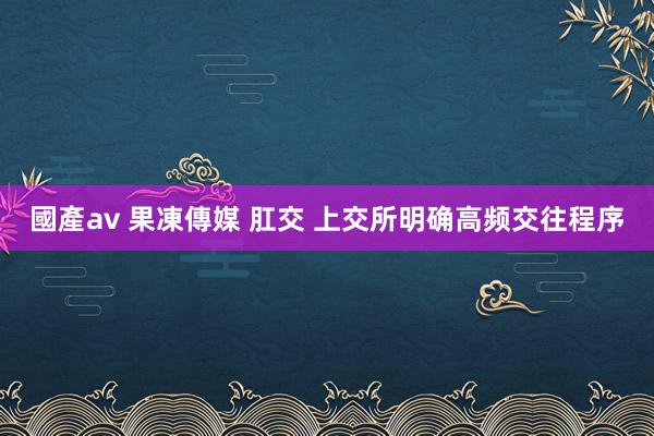 國產av 果凍傳媒 肛交 上交所明确高频交往程序