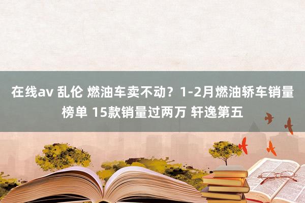 在线av 乱伦 燃油车卖不动？1-2月燃油轿车销量榜单 15款销量过两万 轩逸第五