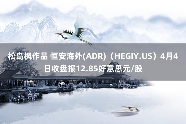 松岛枫作品 恒安海外(ADR)（HEGIY.US）4月4日收盘报12.85好意思元/股